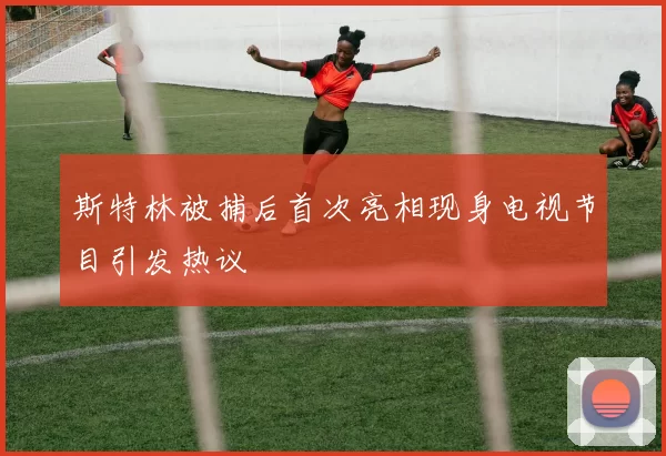 斯特林被捕后首次亮相现身电视节目引发热议