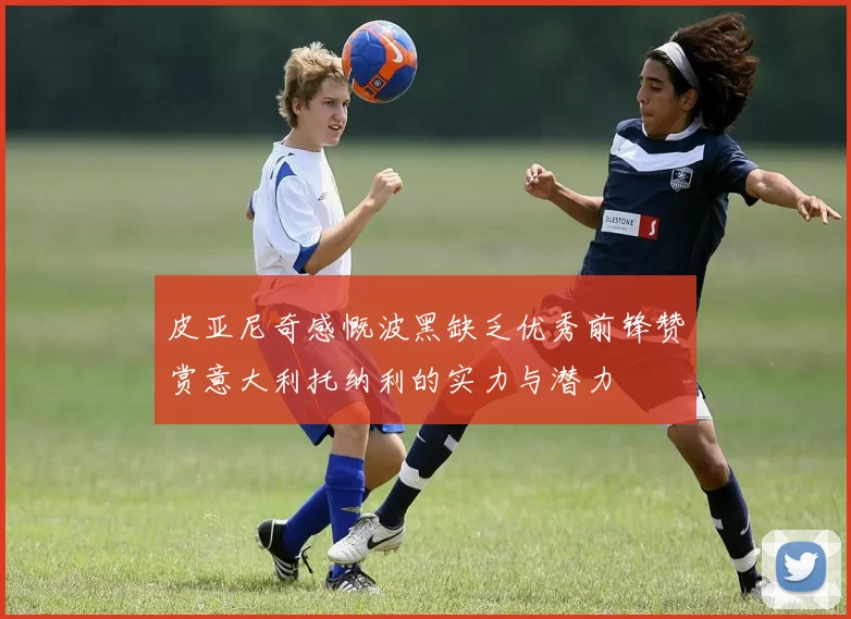 皮亚尼奇感慨波黑缺乏优秀前锋赞赏意大利托纳利的实力与潜力