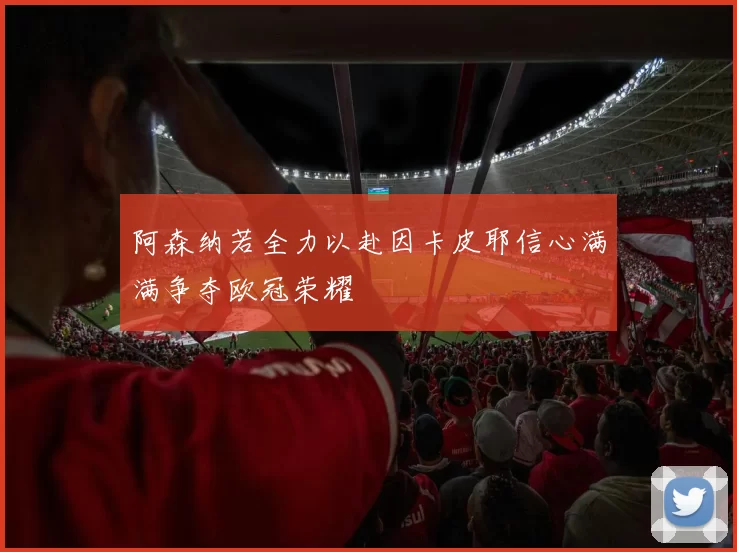 阿森纳若全力以赴因卡皮耶信心满满争夺欧冠荣耀