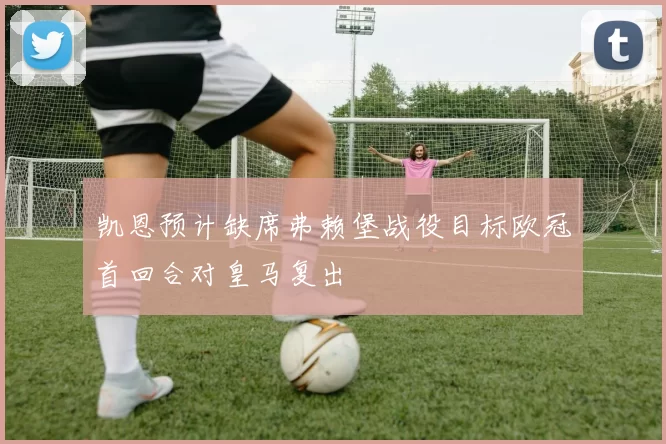 凯恩预计缺席弗赖堡战役目标欧冠首回合对皇马复出