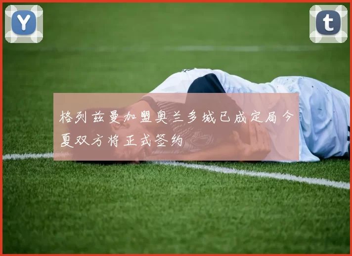 格列兹曼加盟奥兰多城已成定局今夏双方将正式签约