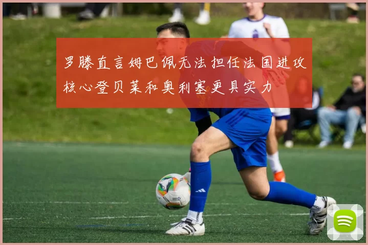 罗滕直言姆巴佩无法担任法国进攻核心登贝莱和奥利塞更具实力