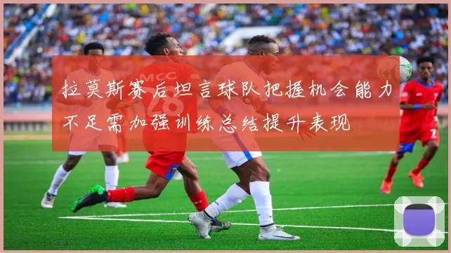 拉莫斯赛后坦言球队把握机会能力不足需加强训练总结提升表现