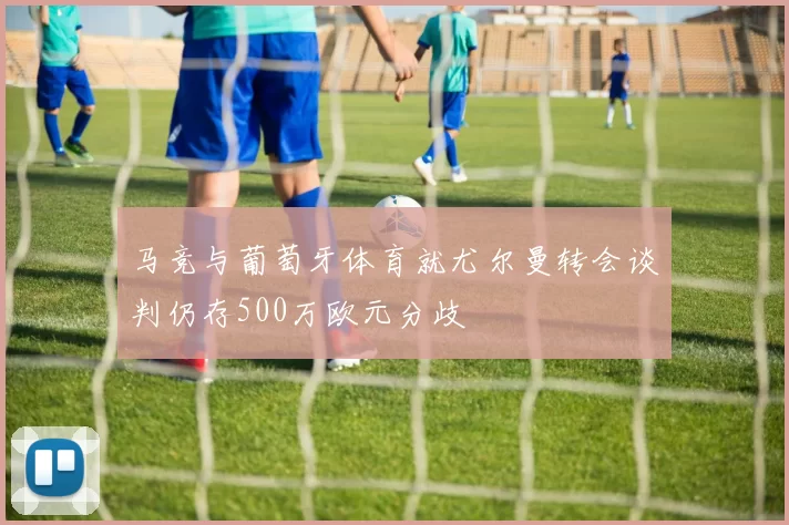 马竞与葡萄牙体育就尤尔曼转会谈判仍存500万欧元分歧