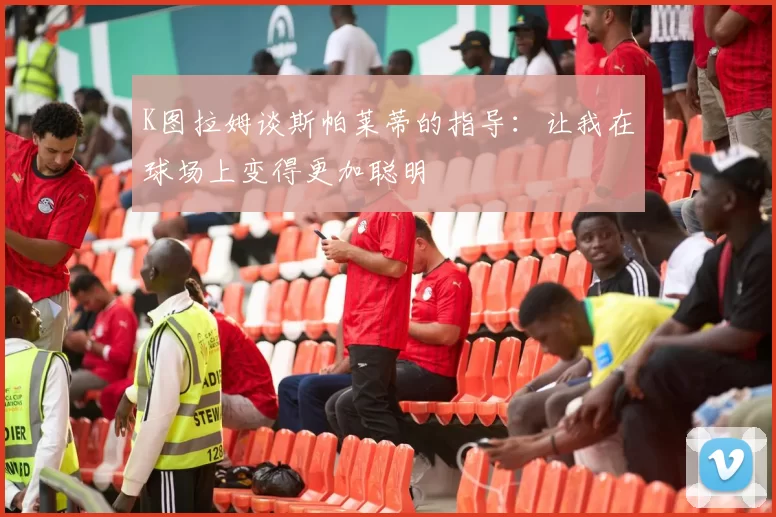 K图拉姆谈斯帕莱蒂的指导：让我在球场上变得更加聪明