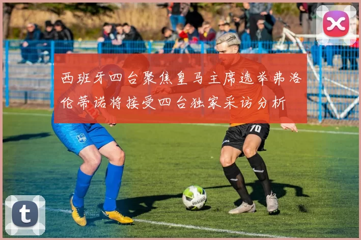 西班牙四台聚焦皇马主席选举弗洛伦蒂诺将接受四台独家采访分析