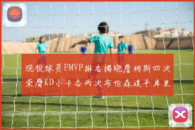 现役球员FMVP排名揭晓詹姆斯四次荣膺KD小卡各两次布伦森追平库里与约基奇