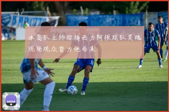 冰岛队主帅称梅西为阿根廷队灵魂现场观众皆为他而来