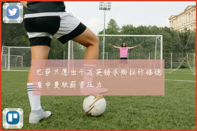 巴萨只愿出千万英镑求购拉什福德看中曼联薪资压力