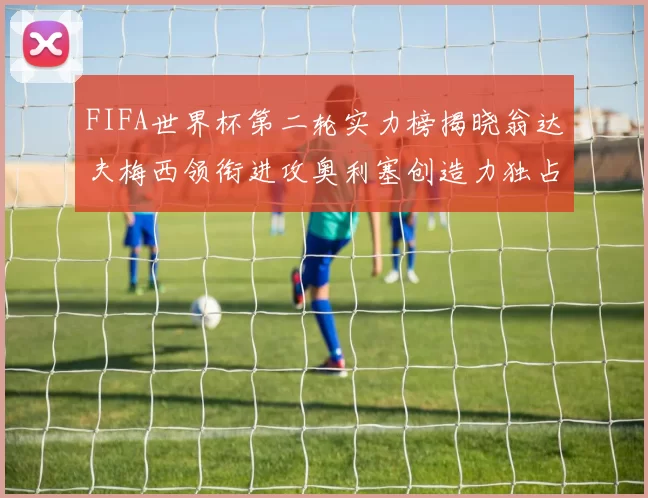 FIFA世界杯第二轮实力榜揭晓翁达夫梅西领衔进攻奥利塞创造力独占鳌头
