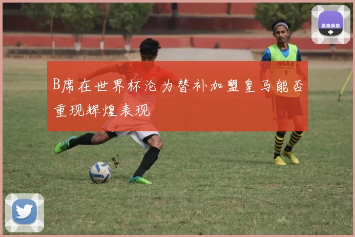 B席在世界杯沦为替补加盟皇马能否重现辉煌表现