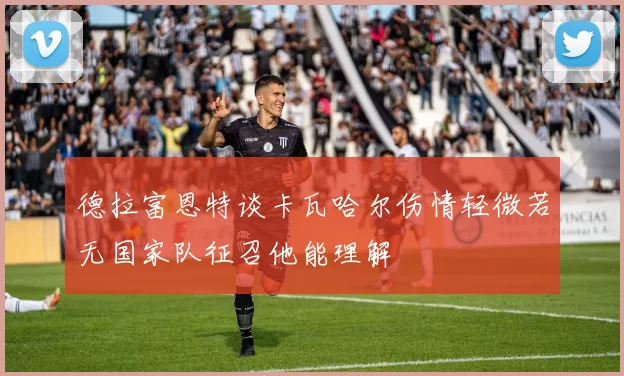 德拉富恩特谈卡瓦哈尔伤情轻微若无国家队征召他能理解