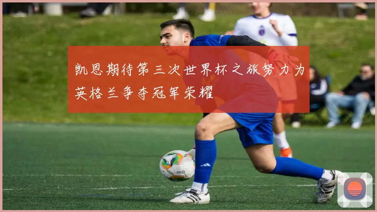 凯恩期待第三次世界杯之旅努力为英格兰争夺冠军荣耀