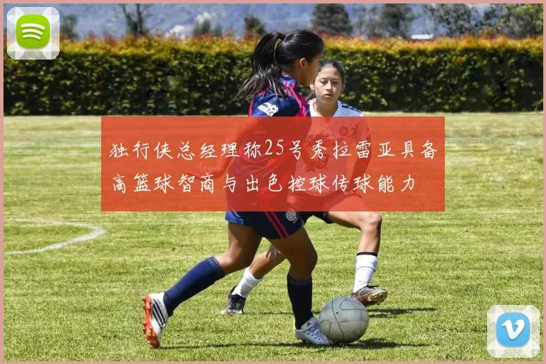 独行侠总经理称25号秀拉雷亚具备高篮球智商与出色控球传球能力