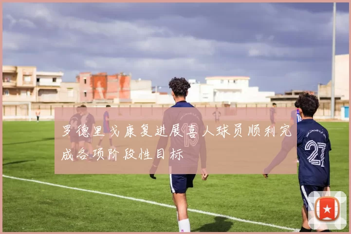 罗德里戈康复进展喜人球员顺利完成各项阶段性目标