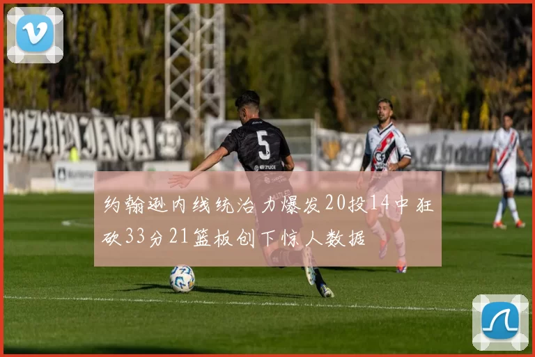 约翰逊内线统治力爆发20投14中狂砍33分21篮板创下惊人数据
