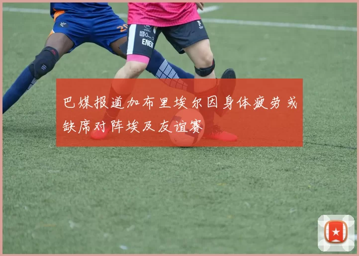 巴媒报道加布里埃尔因身体疲劳或缺席对阵埃及友谊赛