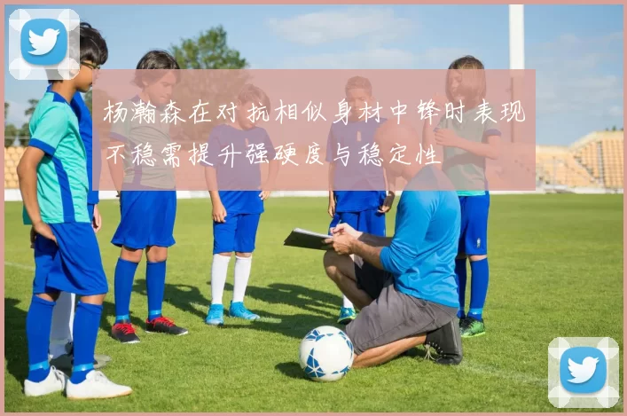 杨瀚森在对抗相似身材中锋时表现不稳需提升强硬度与稳定性